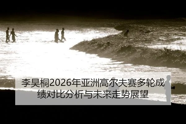 李昊桐2026年亚洲高尔夫赛多轮成绩对比分析与未来走势展望